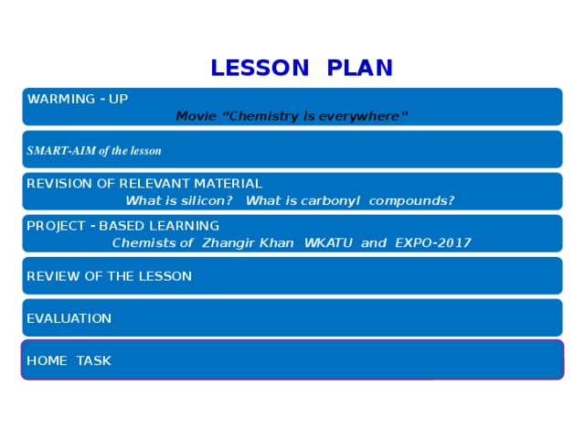  Kazakhstan Agrarian Technical University LESSON PLAN WARMING - UP Movie “Chemistry is everywhere” SMART-AIM of the lesson REVISION OF RELEVANT MATERIAL What is silicon? What is carbonyl compounds? PROJECT - BASED LEARNING Chemists of Zhangir Khan WKATU and EXPO-2017 REVIEW OF THE LESSON EVALUATION HOME TASK 