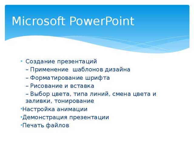 Microsoft PowerPoint Создание презентаций – Применение шаблонов дизайна – Форматирование шрифта – Рисование и вставка – Выбор цвета, типа линий, смена цвета и заливки, тонирование Настройка анимации Демонстрация презентации Печать файлов 