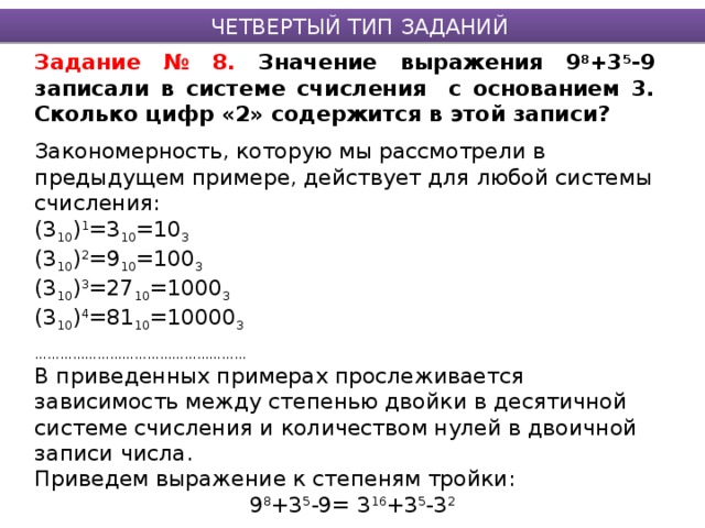 ЧЕТВЕРТЫЙ ТИП ЗАДАНИЙ Задание № 8. Значение выражения 9 8 +3 5 -9 записали в системе счисления с основанием 3. Сколько цифр «2» содержится в этой записи? Закономерность, которую мы рассмотрели в предыдущем примере, действует для любой системы счисления: (3 10 ) 1 =3 10 =10 3 (3 10 ) 2 =9 10 =100 3 (3 10 ) 3 =27 10 =1000 3 (3 10 ) 4 =81 10 =10000 3 …………………………………………… В приведенных примерах прослеживается зависимость между степенью двойки в десятичной системе счисления и количеством нулей в двоичной записи числа. Приведем выражение к степеням тройки: 9 8 +3 5 -9= 3 16 +3 5 -3 2 