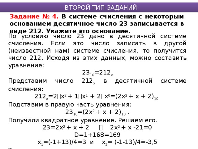 ВТОРОЙ ТИП ЗАДАНИЙ Задание № 4. В системе счисления с некоторым основанием десятичное число 23 записывается в виде 212. Укажите это основание. По условию число 23 дано в десятичной системе счисления. Если это число записать в другой (неизвестной нам) системе счисления, то получится число 212. Исходя из этих данных, можно составить уравнение: 23 10 =212 х Представим число 212 х в десятичной системе счисления: 212 х =2  х 2 + 1  х 1 + 2  х 0 =(2х 2 + х + 2) 10  Подставим в правую часть уравнения: 23 10 =(2х 2 + х + 2) 10 . Получили квадратное уравнение. Решаем его. 23=2х 2 + х + 2  2х 2 + х -21=0 D=1+168=169 х 1 =(-1+13)/4=3 и х 2 = (-1-13)/4=-3,5 Так как х – это основание системы счисления и является натуральным числом, то ответом будет число 3. Ответ: 3 