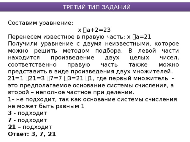 ТРЕТИЙ ТИП ЗАДАНИЙ Составим уравнение:  х  а+2=23 Перенесем известное в правую часть: х  а=21 Получили уравнение с двумя неизвестными, которое можно решить методом подбора. В левой части находится произведение двух целых чисел, соответственно правую часть также можно представить в виде произведения двух множителей. 21=1  21=3  7=7  3=21  1, где первый множитель - это предполагаемое основание системы счисления, а второй – неполное частное при делении. 1– не подходит, так как основание системы счисления не может быть равным 1 3 - подходит 7 - подходит 21 – подходит Ответ: 3, 7, 21  
