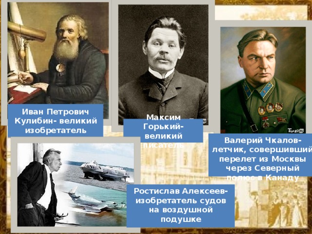 Иван Петрович Кулибин- великий изобретатель Максим Горький- великий писатель Валерий Чкалов-летчик, совершивший перелет из Москвы через Северный полюс в Канаду Ростислав Алексеев- изобретатель судов на воздушной подушке 