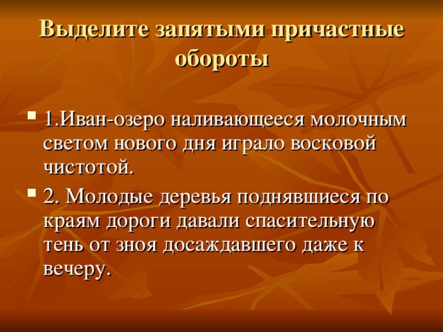 Выделите запятыми причастные  обороты 1.Иван-озеро наливающееся молочным светом нового дня играло восковой чистотой. 2. Молодые деревья поднявшиеся по краям дороги давали спасительную тень от зноя досаждавшего даже к вечеру. 