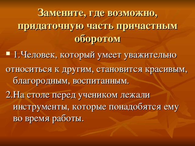  Замените, где возможно, придаточную часть причастным оборотом 1.Человек, который умеет уважительно относиться к другим, становится красивым, благородным, воспитанным. 2.На столе перед учеником лежали инструменты, которые понадобятся ему во время работы. 