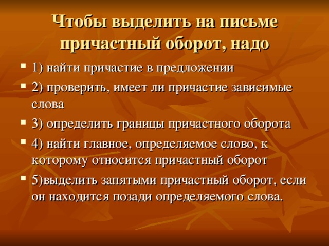 Чтобы выделить на письме причастный оборот, надо 1) найти причастие в предложении 2) проверить, имеет ли причастие зависимые слова 3) определить границы причастного оборота 4) найти главное, определяемое слово, к которому относится причастный оборот 5)выделить запятыми причастный оборот, если он находится позади определяемого слова. 