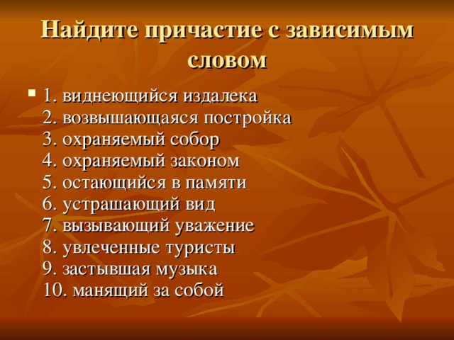 Найдите причастие с зависимым словом 1. виднеющийся издалека  2. возвышающаяся постройка  3. охраняемый собор  4. охраняемый законом  5. остающийся в памяти  6. устрашающий вид  7. вызывающий уважение  8. увлеченные туристы  9. застывшая музыка  10. манящий за собой 