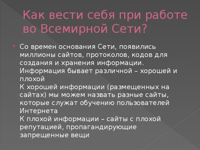 Как вести себя при работе во Всемирной Сети? Со времен основания Сети, появились миллионы сайтов, протоколов, кодов для создания и хранения информации. Информация бывает различной – хорошей и плохой  К хорошей информации (размещенных на сайтах) мы можем назвать разные сайты, которые служат обучению пользователей Интернета  К плохой информации – сайты с плохой репутацией, пропагандирующие запрещенные вещи 