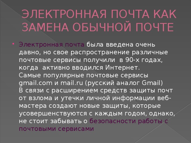 ЭЛЕКТРОННАЯ ПОЧТА КАК ЗАМЕНА ОБЫЧНОЙ ПОЧТЕ Электронная почта была введена очень давно, но свое распространение различные почтовые сервисы получили в 90-х годах, когда активно вводился Интернет.  Самые популярные почтовые сервисы  gmail.com и mail.ru (русский аналог Gmail)  В связи с расширением средств защиты почт от взлома и утечки личной информации веб-мастера создают новые защиты, которые усовершенствуются с каждым годом, однако, не стоит забывать о безопасности работы с почтовыми сервисами 