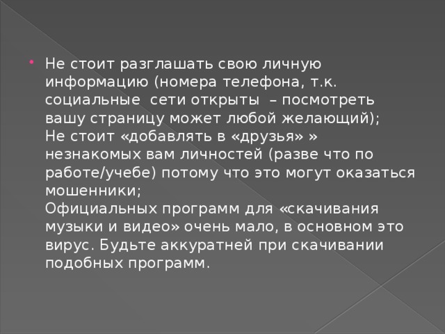 Не стоит разглашать свою личную информацию (номера телефона, т.к. социальные сети открыты – посмотреть вашу страницу может любой желающий);  Не стоит «добавлять в «друзья» » незнакомых вам личностей (разве что по работе/учебе) потому что это могут оказаться мошенники;  Официальных программ для «скачивания музыки и видео» очень мало, в основном это вирус. Будьте аккуратней при скачивании подобных программ. 