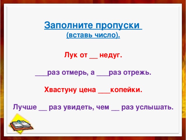  Заполните пропуски  (вставь число).   Лук от __ недуг.   ___раз отмерь, а ___раз отрежь.   Хвастуну цена ___копейки.   Лучше __ раз увидеть, чем __ раз услышать.   