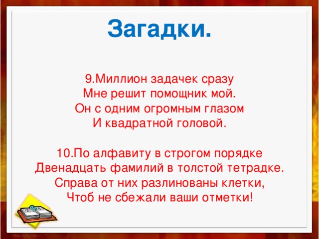 Загадки.   9.Миллион задачек сразу  Мне решит помощник мой.  Он с одним огромным глазом  И квадратной головой.   10.По алфавиту в строгом порядке  Двенадцать фамилий в толстой тетрадке.  Справа от них разлинованы клетки,  Чтоб не сбежали ваши отметки!    