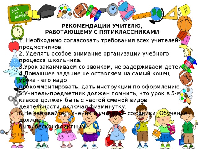 РЕКОМЕНДАЦИИ УЧИТЕЛЮ, РАБОТАЮЩЕМУ С ПЯТИКЛАССНИКАМИ 1. Необходимо согласовать требования всех учителей-предметников. 2. Уделять особое внимание организации учебного процесса школьника. 3.Урок заканчиваем со звонком, не задерживаем детей. 4.Домашнее задание не оставляем на самый конец урока - его надо  прокомментировать, дать инструкции по оформлению. 5.Учитель-предметник должен помнить, что урок в 5-м классе должен быть с частой сменой видов деятельности, включая физминутку. 6.Не забывайте: «Ученик и учитель - союзники. Обучение должно  быть бесконфликтным». 