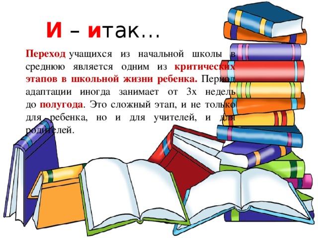 И – и так… Переход   учащихся из начальной школы в среднюю является одним из критических этапов в школьной жизни ребенка. Период адаптации иногда занимает от 3х недель до   полугода . Это сложный этап, и не только для ребенка, но и для учителей, и для родителей. 