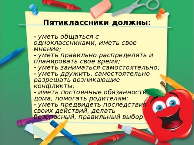 Пятиклассники должны:  - уметь общаться с одноклассниками, иметь свое мнение; - уметь правильно распределять и планировать свое время; - уметь заниматься самостоятельно; - уметь дружить, самостоятельно разрешать возникающие конфликты; - иметь постоянные обязанности дома, помогать родителям; - уметь предвидеть последствия своих действий, делать безопасный, правильный выбор. 