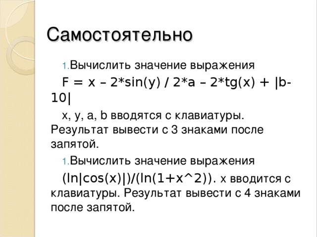 Самостоятельно Вычислить значение выражения F = x – 2 * sin ( y ) / 2 * a – 2 * tg ( x ) + |b-10| х , y, a, b вводятся с клавиатуры. Результат вывести с 3 знаками после запятой . Вычислить значение выражения (ln|cos(x)|)/(ln(1+x^2)) . х вводится с клавиатуры. Результат вывести с 4 знаками после запятой . 