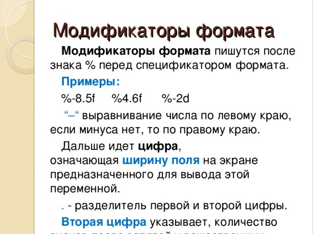 Модификаторы формата Модификаторы формата  пишутся после знака % перед спецификатором формата. Примеры: %-8.5f     %4.6f      %-2d  “–“   выравнивание числа по левому краю, если минуса нет, то по правому краю. Дальше идет  цифра , означающая  ширину поля  на экране предназначенного для вывода этой переменной. . - разделитель первой и второй цифры.  Вторая цифра  указывает, количество знаков после запятой у вещественных чисел. 
