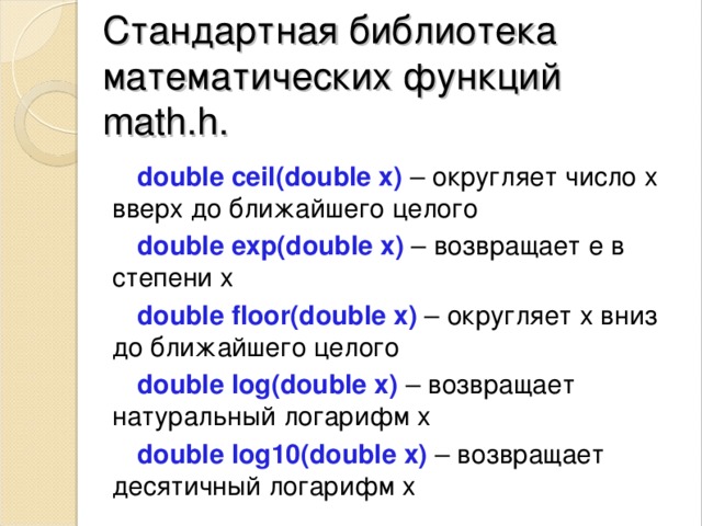 Стандартная библиотека математических ф ункций  math.h. double ceil(double x)  – округляет число х вверх до ближайшего целого double exp(double x)  – возвращает е в с тепени х double floor(double x)   – округляет х вниз до ближайшего целого double log(double x)  – возвращает натуральный логарифм х double log10(double x)  – возвращает десятичный логарифм х 