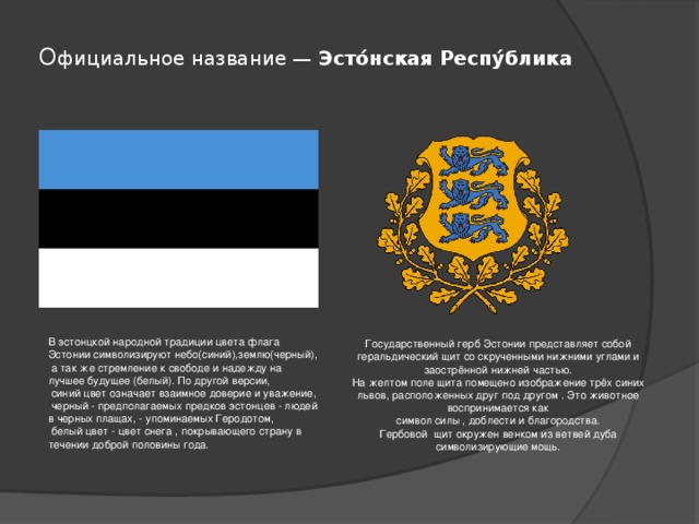 О фициальное название —  Эсто́нская Респу́блика В эстонцкой народной традиции цвета флага Эстонии символизируют небо(синий),землю(черный),  а так же стремление к свободе и надежду на лучшее будущее (белый). По другой версии,  синий цвет означает взаимное доверие и уважение,  черный - предполагаемых предков эстонцев - людей в черных плащах, - упоминаемых Геродотом,  белый цвет - цвет снега , покрывающего страну в течении доброй половины года. Государственный герб Эстонии представляет собой геральдический щит со скрученными нижними углами и заострённой нижней частью. На желтом поле щита помещено изображение трёх синих львов, расположенных друг под другом . Это животное воспринимается как символ силы , доблести и благородства. Гербовой щит окружен венком из ветвей дуба символизирующие мощь. 