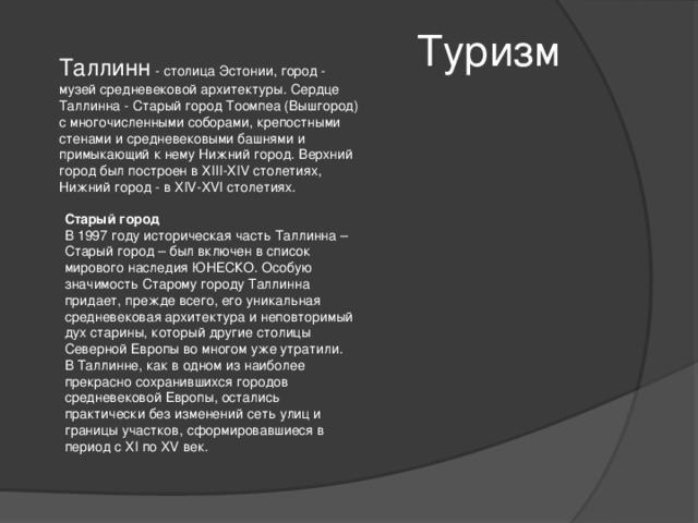 Туризм Таллинн - столица Эстонии, город - музей средневековой архитектуры. Сердце Таллинна - Старый город Тоомпеа (Вышгород) с многочисленными соборами, крепостными стенами и средневековыми башнями и примыкающий к нему Нижний город. Верхний город был построен в XIII-XIV столетиях, Нижний город - в XIV-XVI столетиях. Старый город В 1997 году историческая часть Таллинна – Старый город – был включен в список мирового наследия ЮНЕСКО. Особую значимость Старому городу Таллинна придает, прежде всего, его уникальная средневековая архитектура и неповторимый дух старины, который другие столицы Северной Европы во многом уже утратили. В Таллинне, как в одном из наиболее прекрасно сохранившихся городов средневековой Европы, остались практически без изменений сеть улиц и границы участков, сформировавшиеся в период с XI по XV век. 
