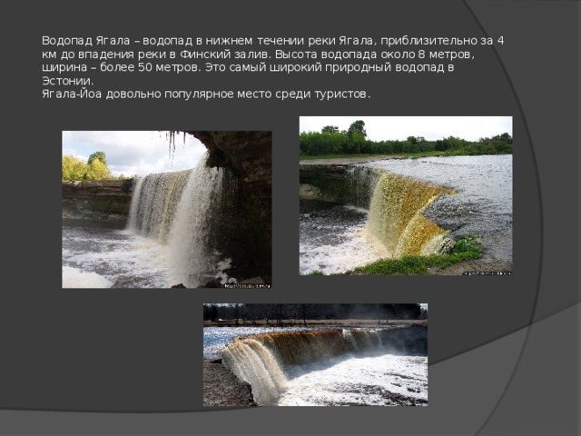 Водопад Ягала – водопад в нижнем течении реки Ягала, приблизительно за 4 км до впадения реки в Финский залив. Высота водопада около 8 метров, ширина – более 50 метров. Это самый широкий природный водопад в Эстонии.  Ягала-Йоа довольно популярное место среди туристов. 