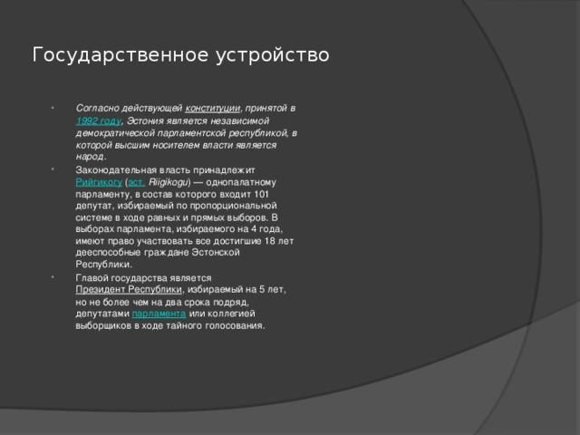 Государственное устройство Согласно действующей  конституции , принятой в  1992 году , Эстония является независимой демократической парламентской республикой, в которой высшим носителем власти является народ. Законодательная власть принадлежит  Рийгикогу  ( эст.   Riigikogu ) — однопалатному парламенту, в состав которого входит 101 депутат, избираемый по пропорциональной системе в ходе равных и прямых выборов. В выборах парламента, избираемого на 4 года, имеют право участвовать все достигшие 18 лет дееспособные граждане Эстонской Республики. Главой государства является  Президент Республики , избираемый на 5 лет, но не более чем на два срока подряд, депутатами  парламента  или коллегией выборщиков в ходе тайного голосования. 