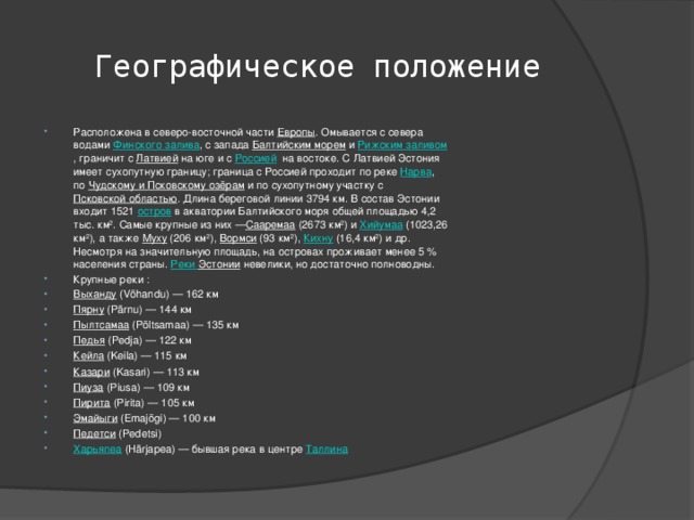 Географическое положение Расположена в северо-восточной части  Европы . Омывается с севера водами  Финского залива , с запада  Балтийским морем  и  Рижским заливом , граничит с  Латвией  на юге и с  Россией   на востоке. С Латвией Эстония имеет сухопутную границу; граница с Россией проходит по реке  Нарва , по  Чудскому и Псковскому озёрам  и по сухопутному участку с  Псковской областью . Длина береговой линии 3794 км. В состав Эстонии входит 1521  остров  в акватории Балтийского моря общей площадью 4,2 тыс. км². Самые крупные из них — Сааремаа  (2673 км²) и  Хийумаа  (1023,26 км²), а также  Муху  (206 км²),  Вормси  (93 км²),  Кихну  (16,4 км²) и др. Несмотря на значительную площадь, на островах проживает менее 5 % населения страны.  Реки Эстонии невелики, но достаточно полноводны. Крупные реки : Выханду  (Võhandu) — 162 км Пярну  (Pärnu) — 144 км Пылтсамаа  (Põltsamaa) — 135 км Педья  (Pedja) — 122 км Кейла  (Keila) — 115 км Казари  (Kasari) — 113 км Пиуза  (Piusa) — 109 км Пирита  (Pirita) — 105 км Эмайыги  (Emajõgi) — 100 км Педетси  (Pedetsi) Харьяпеа  (Härjapea) — бывшая река в центре  Таллина 