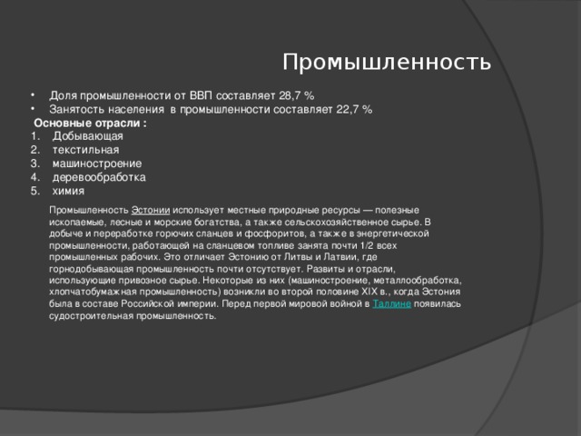 Промышленность Доля промышленности от ВВП составляет 28,7 % Занятость населения в промышленности составляет 22,7 %  Основные отрасли : Добывающая текстильная машиностроение деревообработка химия Промышленность  Эстонии  использует местные природные ресурсы — полезные ископаемые, лесные и морские богатства, а также сельскохозяйственное сырье. В добыче и переработке горючих сланцев и фосфоритов, а также в энергетической промышленности, работающей на сланцевом топливе занята почти 1/2 всех промышленных рабочих. Это отличает Эстонию от Литвы и Латвии, где горнодобывающая промышленность почти отсутствует. Развиты и отрасли, использующие привозное сырье. Некоторые из них (машиностроение, металлообработка, хлопчатобумажная промышленность) возникли во второй половине XIX в., когда Эстония была в составе Российской империи. Перед первой мировой войной в  Таллине  появилась судостроительная промышленность.  