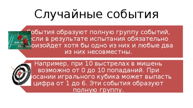 События образуют полную группу событий, если в результате испытания обязательно произойдет хотя бы одно из них и любые два из них несовместны. Например, при 10 выстрелах в мишень возможно от 0 до 10 попаданий. При бросании игрального кубика может выпасть цифра от 1 до 6. Эти события образуют полную группу. Случайные события 