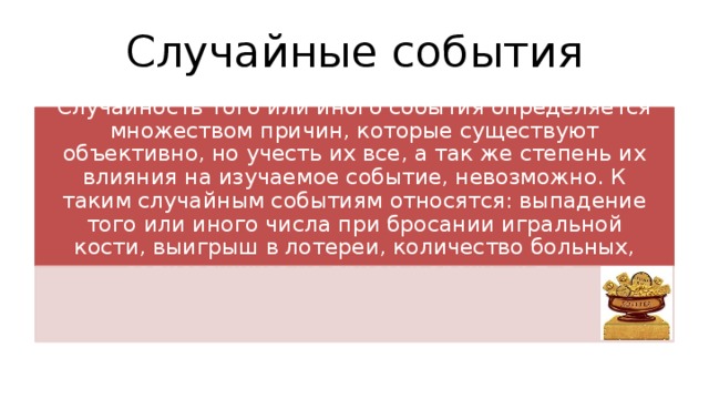Случайные события Случайность того или иного события определяется множеством причин, которые существуют объективно, но учесть их все, а так же степень их влияния на изучаемое событие, невозможно. К таким случайным событиям относятся: выпадение того или иного числа при бросании игральной кости, выигрыш в лотереи, количество больных, записавшихся на прием к врачу, и т. п. 