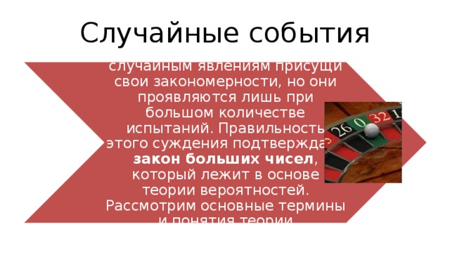 Случайные события Это говорит о том,что случайным явлениям присущи свои закономерности, но они проявляются лишь при большом количестве испытаний. Правильность этого суждения подтверждает закон больших чисел , который лежит в основе теории вероятностей. Рассмотрим основные термины и понятия теории вероятностей. 