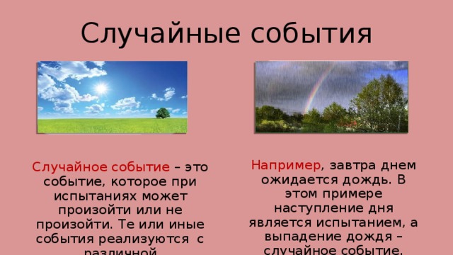 Случайные события Например , завтра днем ожидается дождь. В этом примере наступление дня является испытанием, а выпадение дождя – случайное событие. Случайное событие – это событие, которое при испытаниях может произойти или не произойти. Те или иные события реализуются с различной возможностью. 