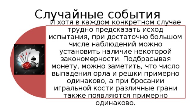 Случайные события И хотя в каждом конкретном случае трудно предсказать исход испытания, при достаточно большом числе наблюдений можно установить наличие некоторой закономерности. Подбрасывая монету, можно заметить, что число выпадения орла и решки примерно одинаково, а при бросании игральной кости различные грани также появляются примерно одинаково. 