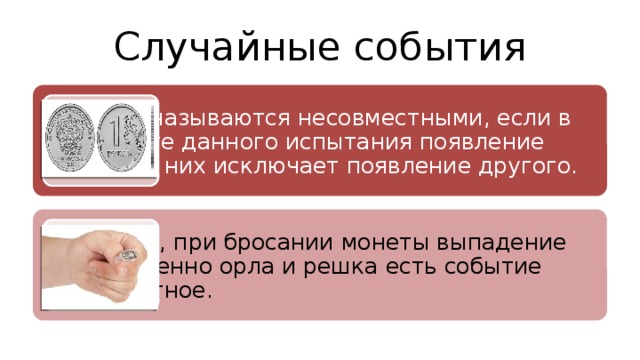 Случайные события События называются несовместными, если в результате данного испытания появление одного из них исключает появление другого. Например, при бросании монеты выпадение одновременно орла и решка есть событие несовместное. 