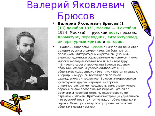Валерий Яковлевич Брюсов Вале́рий Я́ковлевич Брю́сов (1  [13] декабря   1873 , Москва  — 9 октября  1924 , Москва) — русский  поэт , прозаик , драматург , переводчик , литературовед , литературный критик и историк .    Валерий Яковлевич Брюсов в начале ХХ века стал вождем русского символизма. Он был поэтом, прозаиком, литературным критиком, ученым, энциклопедически образованным человеком, помог многим молодым поэтам войти в литературу.     В начале своего творчества Брюсов издавал сборники стихов «Русские символисты». В сборниках «Шедевры», «Это – я», «Третья стража», «Городу и миру» он восхищался поэзией французских символистов. Брюсов интересовался культурами других народов, историей, античностью. Он мог создавать самые различные образы, силой воображения перемещаться во времени и пространстве, путешествовать по странам и эпохам. Критики-иностранцы удивлялись, что русский поэт так точно пишет об их странах и героях. Большую славу поэту принес его пятый сборник поэзии «Венок». 