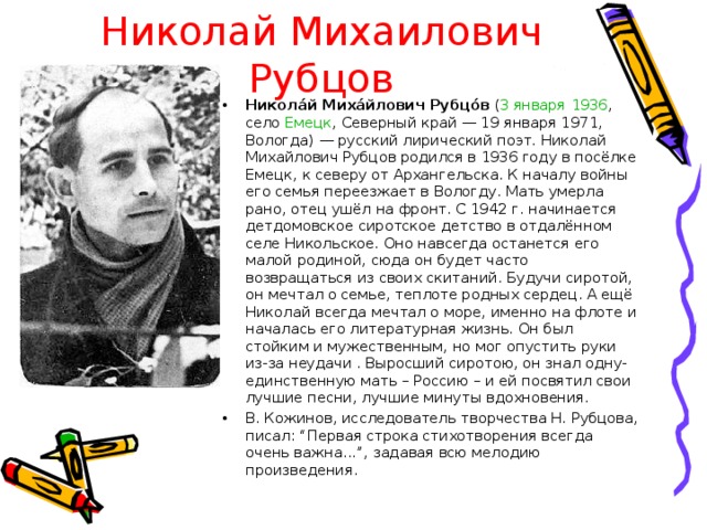 Николай Михаилович Рубцов Никола́й Миха́йлович Рубцо́в ( 3 января  1936 , село Емецк , Северный край — 19 января 1971, Вологда) — русский лирический поэт. Николай Михайлович Рубцов родился в 1936 году в посёлке Емецк, к северу от Архангельска. К началу войны его семья переезжает в Вологду. Мать умерла рано, отец ушёл на фронт. С 1942 г. начинается детдомовское сиротское детство в отдалённом селе Никольское. Оно навсегда останется его малой родиной, сюда он будет часто возвращаться из своих скитаний. Будучи сиротой, он мечтал о семье, теплоте родных сердец. А ещё Николай всегда мечтал о море, именно на флоте и началась его литературная жизнь. Он был стойким и мужественным, но мог опустить руки из-за неудачи . Выросший сиротою, он знал одну-единственную мать – Россию – и ей посвятил свои лучшие песни, лучшие минуты вдохновения. В. Кожинов, исследователь творчества Н. Рубцова, писал: “Первая строка стихотворения всегда очень важна...”, задавая всю мелодию произведения.  
