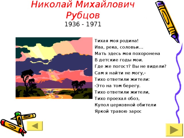 Николай Михайлович Рубцов  1936 - 19 71 Тихая моя родина! Ива, река, соловьи… Мать здесь моя похоронена В детские годы мои. Где же погост? Вы не видели? Сам я найти не могу,- Тихо ответили жители: -Это на том берегу. Тихо ответили жители, Тихо проехал обоз, Купол церковной обители Яркой травою зарос 