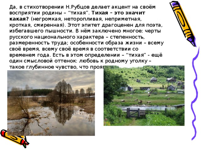 Да, в стихотворении Н.Рубцов делает акцент на своём восприятии родины – “тихая”. Тихая – это значит какая? (негромкая, неторопливая, неприметная, кроткая, смиренная). Этот эпитет драгоценен для поэта, избегавшего пышности. В нём заключено многое: черты русского национального характера – степенность, размеренность труда; особенности образа жизни – всему своё время, всему своё время в соответствии со временем года. Есть в этом определении – “тихая” - ещё один смысловой оттенок: любовь к родному уголку – такое глубинное чувство, что проявляется оно тихо, молитвенно тихо. 