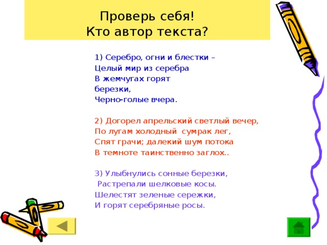 Проверь себя!  Кто автор текста? 1) Серебро, огни и блестки – Целый мир из серебра В жемчугах горят березки, Черно-голые вчера. 2) Догорел апрельский светлый вечер, По лугам холодный сумрак лег, Спят грачи; далекий шум потока В темноте таинственно заглох.. 3) Улыбнулись сонные березки,  Растрепали шелковые косы. Шелестят зеленые сережки, И горят серебряные росы. 