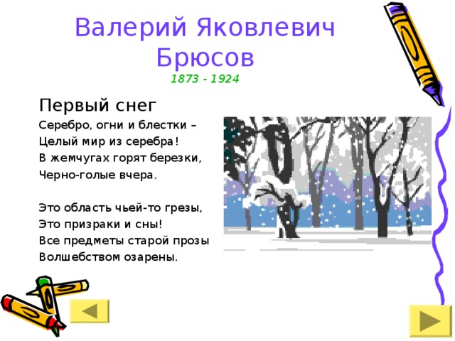 Валерий Яковлевич Брюсов  1873 - 1924 Первый снег Серебро, огни и блестки – Целый мир из серебра! В жемчугах горят березки, Черно-голые вчера. Это область чьей-то грезы, Это призраки и сны! Все предметы старой прозы Волшебством озарены. 