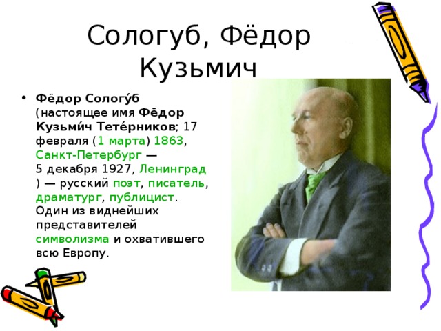 Сологуб, Фёдор Кузьмич Фёдор Сологу́б (настоящее имя Фёдор Кузьми́ч Тете́рников ; 17 февраля ( 1 марта ) 1863 , Санкт-Петербург  — 5 декабря  1927 , Ленинград ) — русский  поэт , писатель , драматург , публицист . Один из виднейших представителей символизма и охватившего всю Европу. 