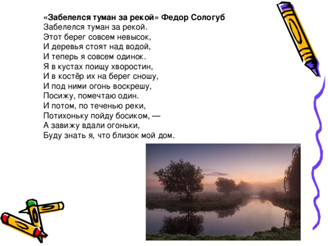 «Забелелся туман за рекой» Федор Сологуб Забелелся туман за рекой.  Этот берег совсем невысок,  И деревья стоят над водой,  И теперь я совсем одинок. Я в кустах поищу хворостин,  И в костёр их на берег сношу,  И под ними огонь воскрешу,  Посижу, помечтаю один. И потом, по теченью реки,  Потихоньку пойду босиком, —  А завижу вдали огоньки,  Буду знать я, что близок мой дом. 