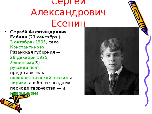 Сергей Александрович Есенин Серге́й Алекса́ндрович Есе́нин (21 сентября ( 3 октября ) 1895 , село Константиново , Рязанская губерния  — 28 декабря  1925 , Ленинград [1] ) — русский поэт , представитель новокрестьянской поэзии и лирики , а в более позднем периоде творчества — и имажинизма 