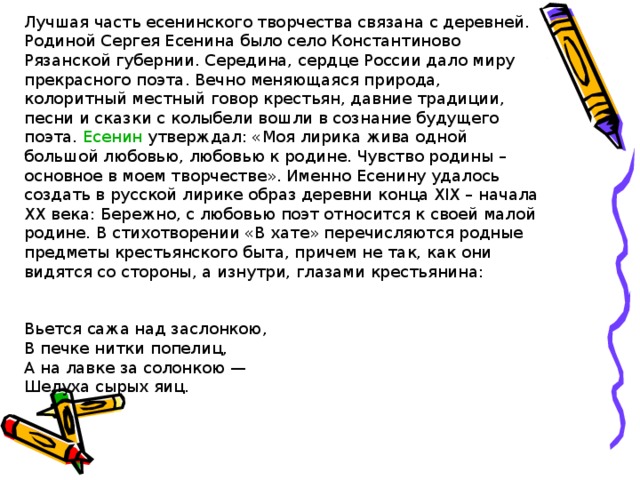 Лучшая часть есенинского творчества связана с деревней. Родиной Сергея Есенина было село Константиново Рязанской губернии. Середина, сердце России дало миру прекрасного поэта. Вечно меняющаяся природа, колоритный местный говор крестьян, давние традиции, песни и сказки с колыбели вошли в сознание будущего поэта. Есенин утверждал: «Моя лирика жива одной большой любовью, любовью к родине. Чувство родины – основное в моем творчестве». Именно Есенину удалось создать в русской лирике образ деревни конца XIX – начала XX века: Бережно, с любовью поэт относится к своей малой родине. В стихотворении «В хате» перечисляются родные предметы крестьянского быта, причем не так, как они видятся со стороны, а изнутри, глазами крестьянина:      Вьется сажа над заслонкою,  В печке нитки попелиц,  А на лавке за солонкою —  Шелуха сырых яиц. 
