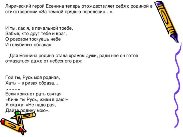 Лирический герой Есенина теперь отождествляет себя с родиной в стихотворении «За темной прядью перелесиц…»:      И ты, как я, в печальной требе,  Забыв, кто друг тебе и враг,  О розовом тоскуешь небе  И голубиных облаках.        Для Есенина родина стала храмом души, ради нее он готов отказаться даже от небесного рая:      Гой ты, Русь моя родная,  Хаты – в ризах образа…  ……….  Если крикнет рать святая:  «Кинь ты Русь, живи в раю!»  Я скажу: «Не надо рая,  Дайте родину мою».    