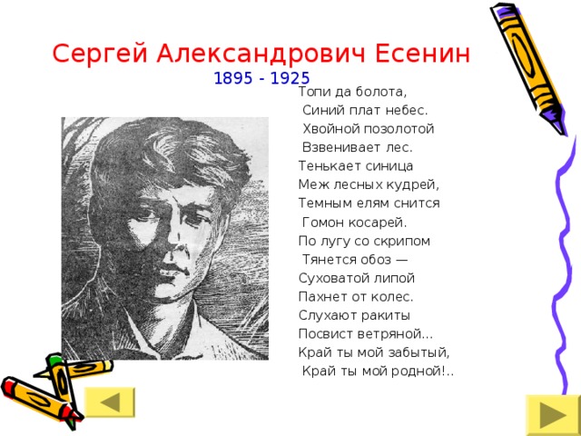 Сергей Александрович Есенин  1895 - 1925 Топи да болота,  Синий плат небес.  Хвойной позолотой  Взвенивает лес. Тенькает синица Меж лесных кудрей, Темным елям снится  Гомон косарей. По лугу со скрипом  Тянется обоз — Суховатой липой Пахнет от колес. Слухают ракиты Посвист ветряной... Край ты мой забытый,  Край ты мой родной!.. 
