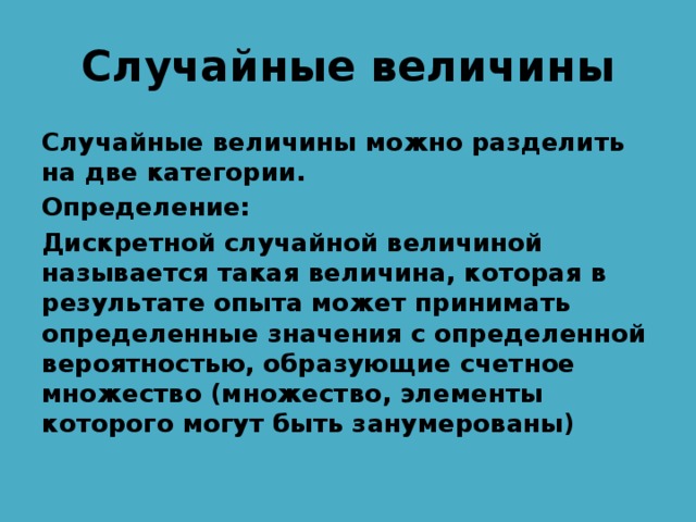 Случайные величины Случайные величины можно разделить на две категории. Определение: Дискретной случайной величиной называется такая величина, которая в результате опыта может принимать определенные значения с определенной вероятностью, образующие счетное множество (множество, элементы которого могут быть занумерованы) 