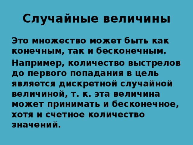 Случайные величины Это множество может быть как конечным, так и бесконечным. Например, количество выстрелов до первого попадания в цель является дискретной случайной величиной, т. к. эта величина может принимать и бесконечное, хотя и счетное количество значений. 