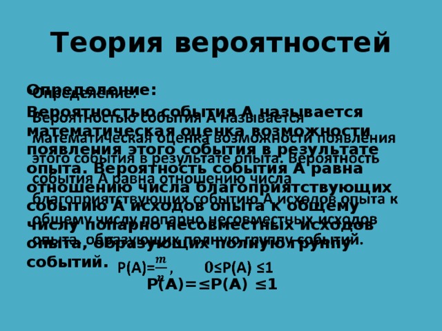 Теория вероятностей Определение:   Вероятностью события А называется математическая оценка возможности появления этого события в результате опыта. Вероятность события А равна отношению числа благоприятствующих событию А исходов опыта к общему числу попарно несовместных исходов опыта, образующих полную группу событий.  Р(А)=≤P(A) ≤1 