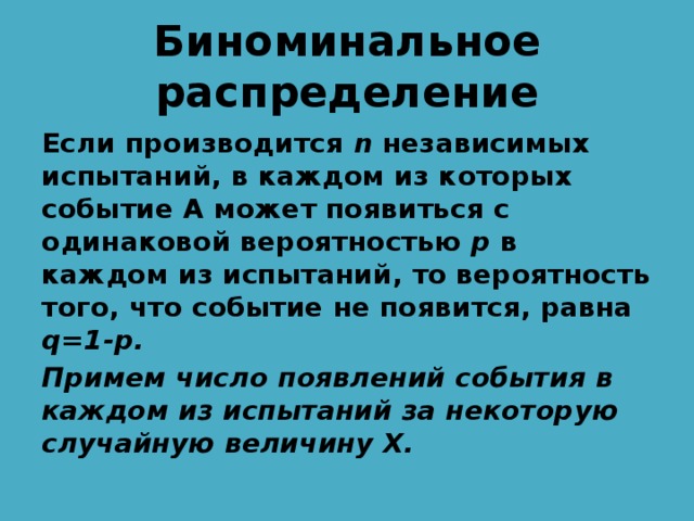 Биноминальное распределение Если производится n независимых испытаний, в каждом из которых событие А может появиться с одинаковой вероятностью p в каждом из испытаний, то вероятность того, что событие не появится, равна q=1-p. Примем число появлений события в каждом из испытаний за некоторую случайную величину Х. 