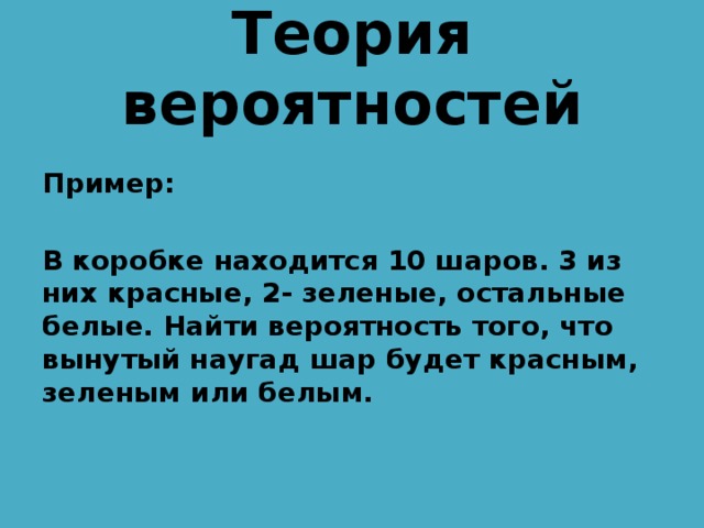 Теория вероятностей  Пример:  В коробке находится 10 шаров. 3 из них красные, 2- зеленые, остальные белые. Найти вероятность того, что вынутый наугад шар будет красным, зеленым или белым. 